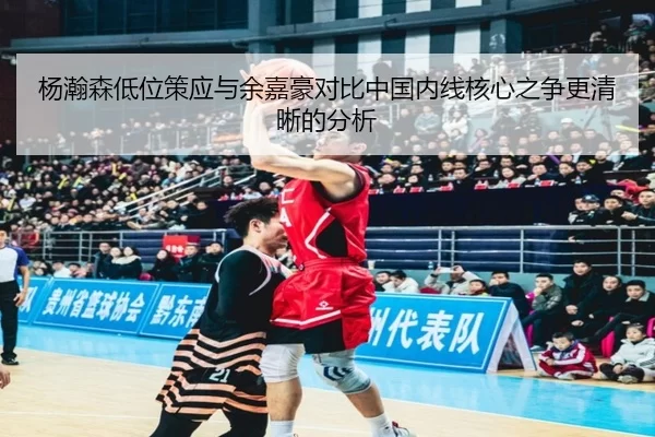 杨瀚森低位策应与余嘉豪对比中国内线核心之争更清晰的分析